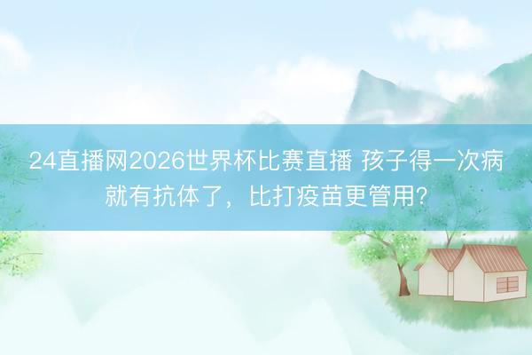 24直播网2026世界杯比赛直播 孩子得一次病就有抗体了,比打疫苗更管用?
