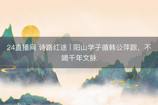 24直播网 诗路红途 | 阳山学子循韩公萍踪,不竭千年文脉