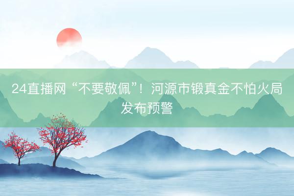 24直播网 “不要敬佩”!河源市锻真金不怕火局发布预警