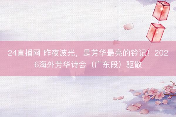 24直播网 昨夜波光，是芳华最亮的钤记！2026海外芳华诗会（广东段）驱散
