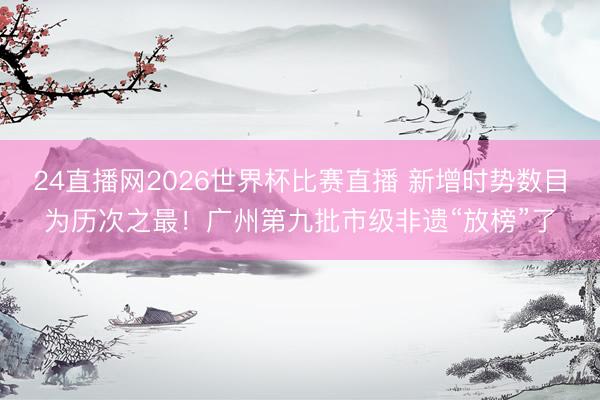 24直播网2026世界杯比赛直播 新增时势数目为历次之最！广州第九批市级非遗“放榜”了
