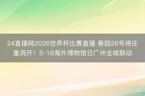 24直播网2026世界杯比赛直播 春园26号将庄重洞开！5·18海外博物馆日广州全城联动
