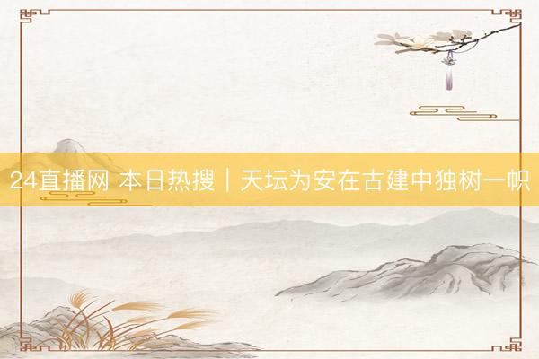 24直播网 本日热搜｜天坛为安在古建中独树一帜