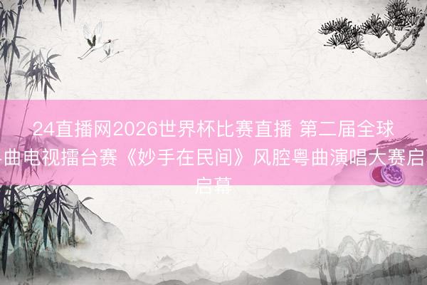 24直播网2026世界杯比赛直播 第二届全球粤曲电视擂台赛《妙手在民间》风腔粤曲演唱大赛启幕