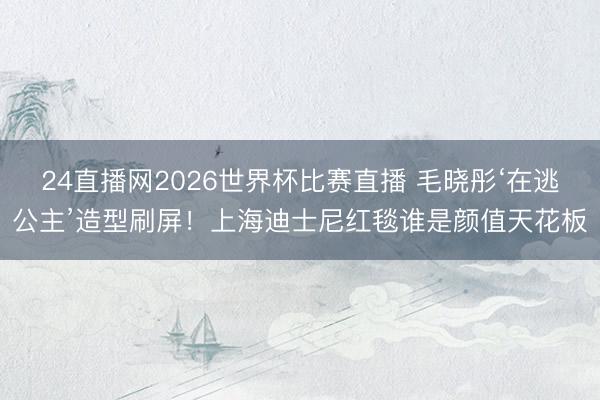 24直播网2026世界杯比赛直播 毛晓彤‘在逃公主’造型刷屏！上海迪士尼红毯谁是颜值天花板
