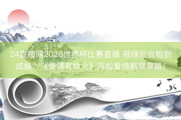 24直播网2026世界杯比赛直播 被绿后合租到成婚？《爱情有炊火》浮松爱情剧腐臭路！
