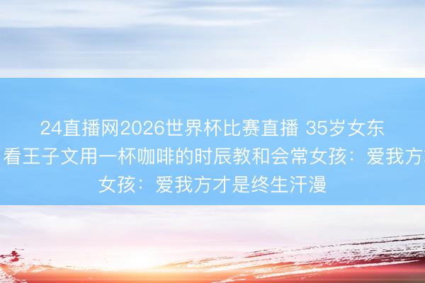 24直播网2026世界杯比赛直播 35岁女东谈主不拼凑！看王子文用一杯咖啡的时辰教和会常女孩：爱我方才是终生汗漫