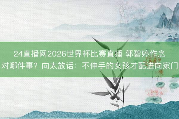24直播网2026世界杯比赛直播 郭碧婷作念对哪件事？向太放话：不伸手的女孩才配进向家门