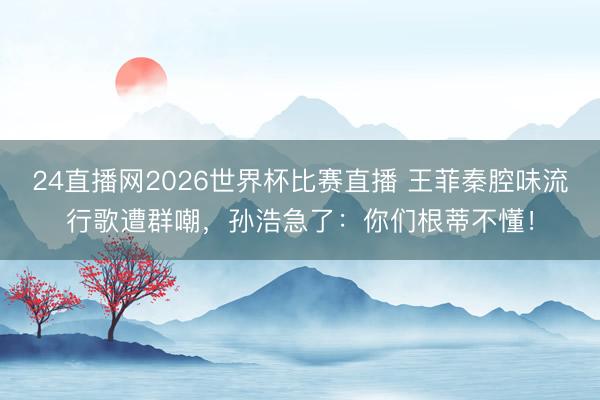 24直播网2026世界杯比赛直播 王菲秦腔味流行歌遭群嘲，孙浩急了：你们根蒂不懂！