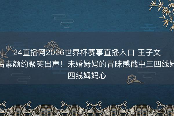 24直播网2026世界杯赛事直播入口 王子文离异后素颜约聚笑出声！未婚姆妈的冒昧感戳中三四线姆妈心