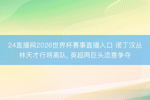 24直播网2026世界杯赛事直播入口 诺丁汉丛林天才行将离队， 英超两巨头恣意争夺