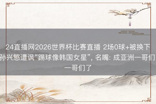 24直播网2026世界杯比赛直播 2场0球+被换下! 孙兴慜遭讽“踢球像韩国女星”， 名嘴: 成亚洲一哥们了