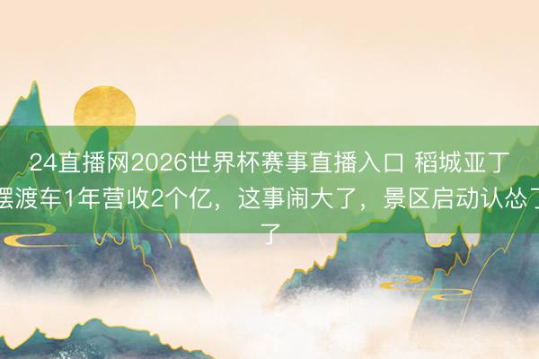 24直播网2026世界杯赛事直播入口 稻城亚丁摆渡车1年营收2个亿,这事闹大了,景区启动认怂了