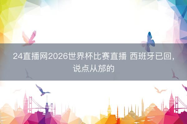 24直播网2026世界杯比赛直播 西班牙已回,说点从邡的