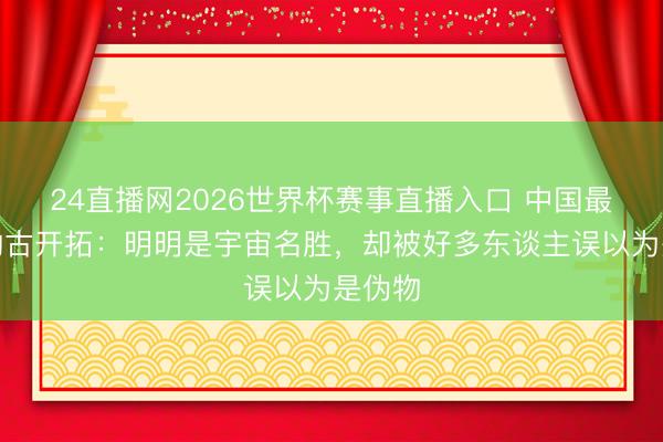 24直播网2026世界杯赛事直播入口 中国最憋闷的古开拓:明明是宇宙名胜,却被好多东谈主误以为是伪物
