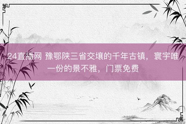24直播网 豫鄂陕三省交壤的千年古镇,寰宇唯一份的景不雅,门票免费