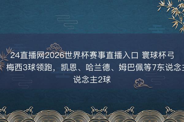 24直播网2026世界杯赛事直播入口 寰球杯弓手榜：梅西3球领跑，凯恩、哈兰德、姆巴佩等7东说念主2球