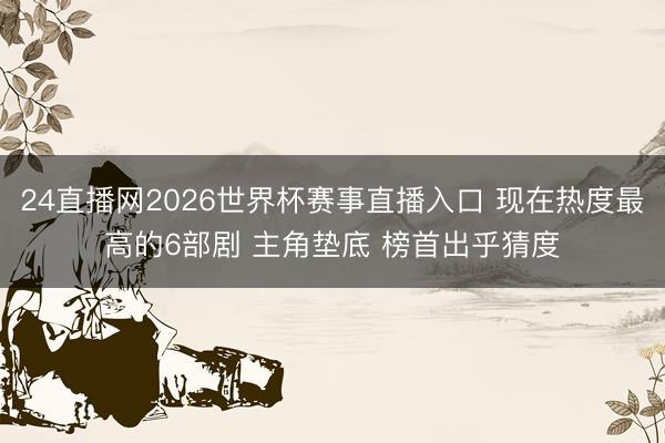 24直播网2026世界杯赛事直播入口 现在热度最高的6部剧 主角垫底 榜首出乎猜度