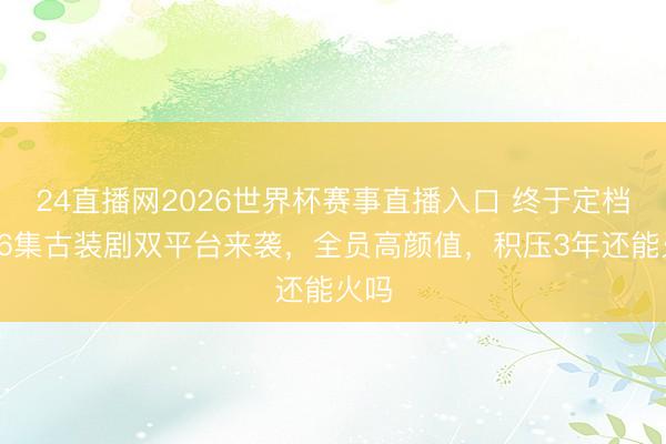 24直播网2026世界杯赛事直播入口 终于定档!36集古装剧双平台来袭,全员高颜值,积压3年还能火吗
